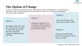 The Options of Change
So, if you are stuck in one of the survival or maintenance modes of development, i.e. just keeping your
head above water, or just getting by; what are the options to take you to the state of development?
There are usually 4 questions:
Option 1
Do nothing: This may work
but it also leaves you open
to what others may do. It
also may extend the
unhappy situation that you
don’t like.
Option 2
Change the situations: It is
not always within our power
to change the situation e.g. a
job you need to keep.
Option 3
Leave the situation: This
may not be possible either.
13
Option 4
Change yourself through
personal development: This is
always possible.
Copyright © 2021 Talent & Skills HuB
 