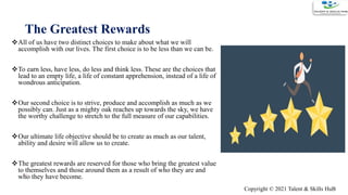 All of us have two distinct choices to make about what we will
accomplish with our lives. The first choice is to be less than we can be.
To earn less, have less, do less and think less. These are the choices that
lead to an empty life, a life of constant apprehension, instead of a life of
wondrous anticipation.
Our second choice is to strive, produce and accomplish as much as we
possibly can. Just as a mighty oak reaches up towards the sky, we have
the worthy challenge to stretch to the full measure of our capabilities.
Our ultimate life objective should be to create as much as our talent,
ability and desire will allow us to create.
The greatest rewards are reserved for those who bring the greatest value
to themselves and those around them as a result of who they are and
who they have become.
The Greatest Rewards
14
Copyright © 2021 Talent & Skills HuB
 