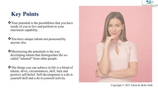 Key Points
Your potential is the possibilities that you have
inside of you to live and perform to your
maximum capability.
You have unique talents not possessed by
anyone else.
Maximizing the potentials is the way
developing talents that distinguishes the so-
called “talented” from other people.
The things you can achieve in life is a blend of
talents, drive, circumstances, skill, luck and
positive self-belief. Self-development is a do-it-
yourself skill and a do-it-yourself activity.15
Copyright © 2021 Talent & Skills HuB
 