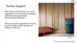 Further Support
11/20/2020
ADD A FOOTER17
At Talent and Skills Hub, you can be
supported by our instructors, counsellors
and mentors on personal and
professional development.
You can book an appointment for one-
to-one or group tutoring through our
website; ts-hub.com
Copyright © 2021 Talent & Skills HuB
 