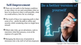 Self-Improvement
There are two pulls in the human condition:
to stay where we are and consolidate what we
have or to discover what is still possible, what
we could achieve, how far we could go.
The result of these two opposing pulls is that
some of us – prefer the path to safety and
security while wondering what we might have
missed.
Others take risks, go on adventures, seek to
maximize what they possess, even at the
expense of a quiet life.
Managing the discovery of potential at
minimum risk is the skill of self-development.
3
11/20/2020
ADD A FOOTER
Copyright © 2021 Talent & Skills HuB
 