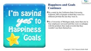 Happiness and Goals
Continues
In a study by the California State University,
Fullerton, 80% of people wished they were in a
different job than the one they were in.
In a University of Michigan study, more than one in
four employees surveyed said they were so unhappy
with the products they made at work that they
wouldn’t use them themselves.
5
Copyright © 2021 Talent & Skills HuB
 