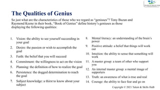 The Qualities of Genius
9
So just what are the characteristics of those who we regard as “geniuses”? Tony Buzan and
Raymond Keene in their book, “Book of Genius” define history’s geniuses as those
displaying the following qualities:
1. Vision: the ability to see yourself succeeding in
your goal
2. Desire: the passion or wish to accomplish the
goal
3. Faith: the belief that you will succeed
4. Commitment: the willingness to act on the vision
5. Planning: the definition of how to realize the goal
6. Persistence: the dogged determination to reach
the goal
7. Subject knowledge: a thirst to know about your
subject
8. Mental literacy: an understanding of the brain’s
power
9. Positive attitude: a belief that things will work
out
10. Intuition: the ability to sense that something will
work
11. A master group: a team of other who support
you
12. An internal master group: a mental image of
supporters
13. Truth: an awareness of what is true and real
14. Courage: the ability to face fear and go on
Copyright © 2021 Talent & Skills HuB
 