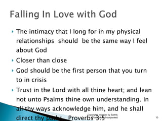 The intimacy that I long for in my physical relationships  should  be the same way I feel about God Closer than close God should be the first person that you turn to in crisis Trust in the Lord with all thine heart; and lean not unto Psalms thine own understanding. In all thy ways acknowledge him, and he shall direct thy paths.  Proverbs 3:5 Copyrights reserved by Earthly Possessions Incorporated 