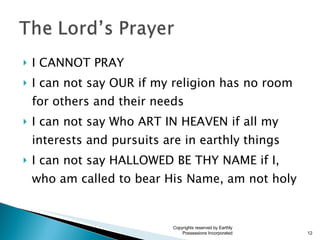I CANNOT PRAY I can not say OUR if my religion has no room for others and their needs I can not say Who ART IN HEAVEN if all my interests and pursuits are in earthly things I can not say HALLOWED BE THY NAME if I, who am called to bear His Name, am not holy Copyrights reserved by Earthly Possessions Incorporated 