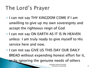 I can not say THY KINGDOM COME if I am unwilling to give up my own sovereignty and accept the righteous reign of God I can not say ON EARTH AS IT IS IN HEAVEN unless  I am truly ready to give myself to His service here and now. I can not say GIVE US THIS DAY OUR DAILY BREAD without expending honest effort for it, or by ignoring the genuine needs of others Copyrights reserved by Earthly Possessions Incorporated 