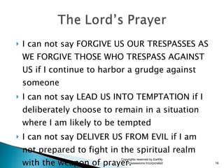 I can not say FORGIVE US OUR TRESPASSES AS WE FORGIVE THOSE WHO TRESPASS AGAINST US if I continue to harbor a grudge against someone I can not say LEAD US INTO TEMPTATION if I deliberately choose to remain in a situation where I am likely to be tempted I can not say DELIVER US FROM EVIL if I am not prepared to fight in the spiritual realm  with the weapon of prayer. Copyrights reserved by Earthly Possessions Incorporated 