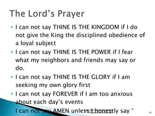 I can not say THINE IS THE KINGDOM if I do not give the King the disciplined obedience of a loyal subject I can not say THINE IS THE POWER if I fear what my neighbors and friends may say or do. I can not say THINE IS THE GLORY if I am seeking my own glory first I can not say FOREVER if I am too anxious about each day’s events I can not say AMEN unless I honestly say “ Cost what it may, This is my prayer.” Copyrights reserved by Earthly Possessions Incorporated 