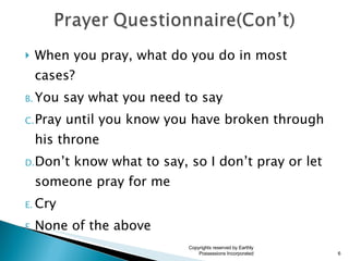 When you pray, what do you do in most cases? You say what you need to say Pray until you know you have broken through his throne Don’t know what to say, so I don’t pray or let someone pray for me Cry None of the above Copyrights reserved by Earthly Possessions Incorporated 