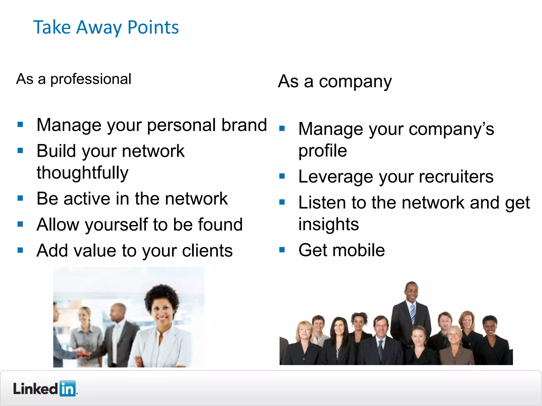 Take Away Points

As a professional              As a company

 Manage your personal brand    Manage your company’s
 Build your network             profile
  thoughtfully                  Leverage your recruiters
 Be active in the network      Listen to the network and get
 Allow yourself to be found     insights
 Add value to your clients     Get mobile
 