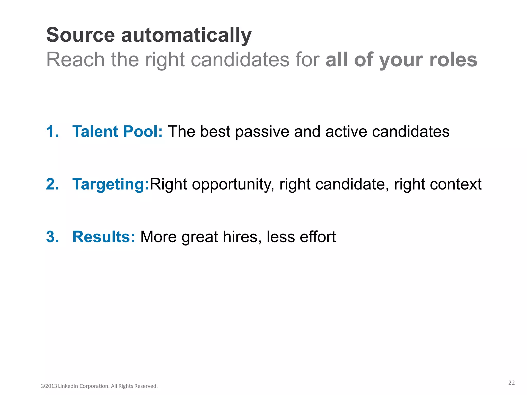 Source automatically
  Reach the right candidates for all of your roles


  1. Talent Pool: The best passive and active candidates


  2. Targeting:Right opportunity, right candidate, right context


  3. Results: More great hires, less effort




©2013 LinkedIn Corporation. All Rights Reserved.
                                                                   22
 