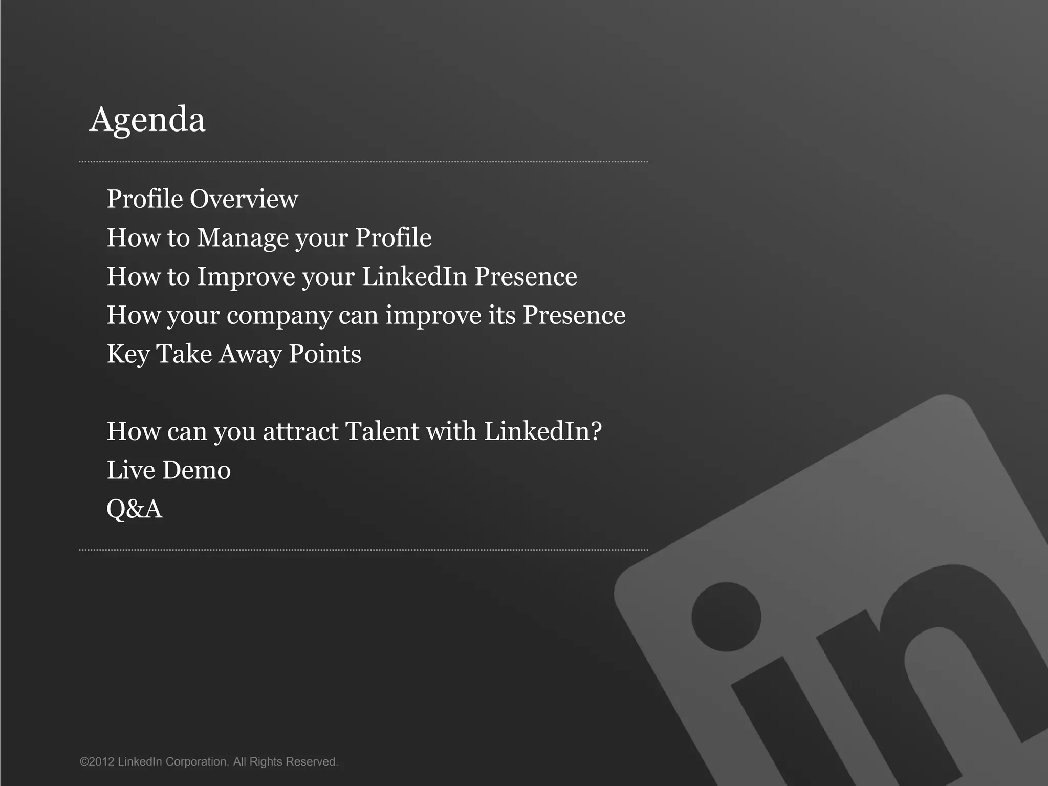 Agenda

    Profile Overview
    How to Manage your Profile
    How to Improve your LinkedIn Presence
    How your company can improve its Presence
    Key Take Away Points

    How can you attract Talent with LinkedIn?
    Live Demo
    Q&A




©2012 LinkedIn Corporation. All Rights Reserved.
 