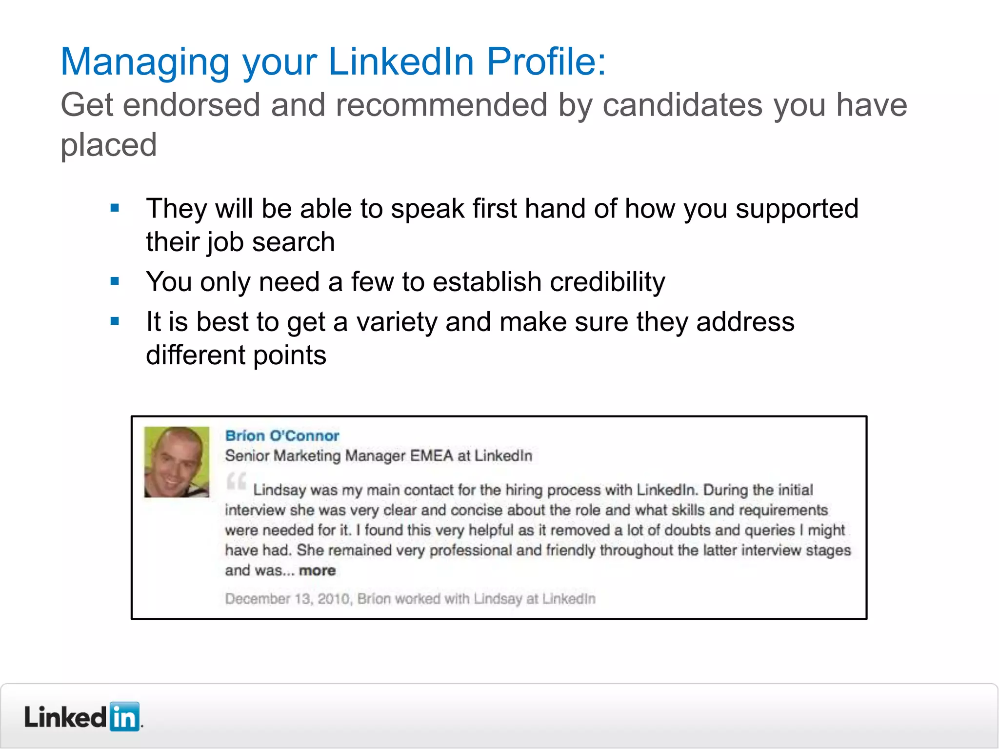 Managing your LinkedIn Profile:
Get endorsed and recommended by candidates you have
placed
   They will be able to speak first hand of how you supported
    their job search
   You only need a few to establish credibility
   It is best to get a variety and make sure they address
    different points
 