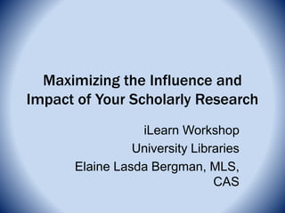 Maximizing the Influence and
Impact of Your Scholarly Research
iLearn Workshop
University Libraries
Elaine Lasda Bergman, MLS,
CAS
 