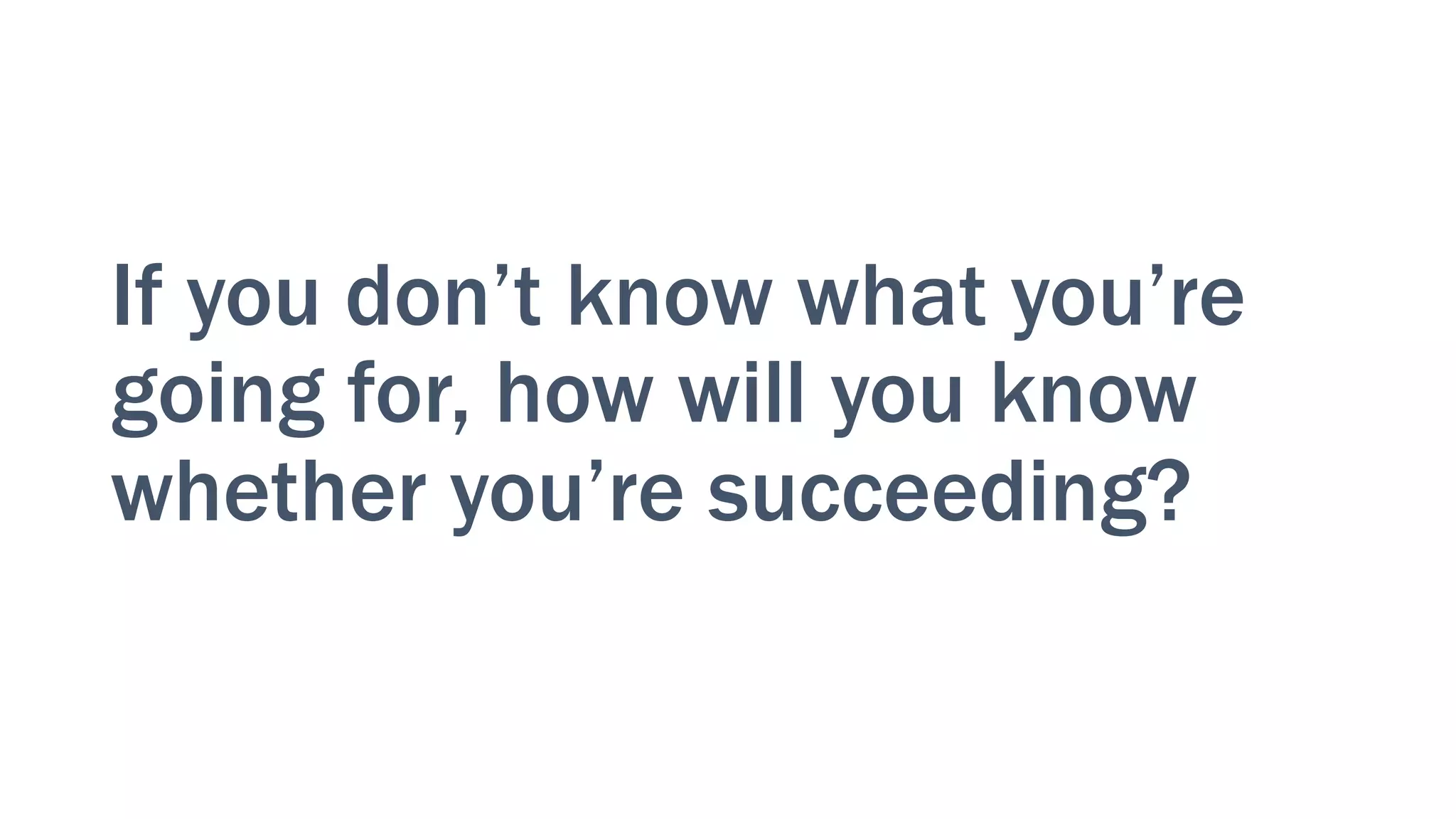 If you don’t know what you’re
going for, how will you know
whether you’re succeeding?
 