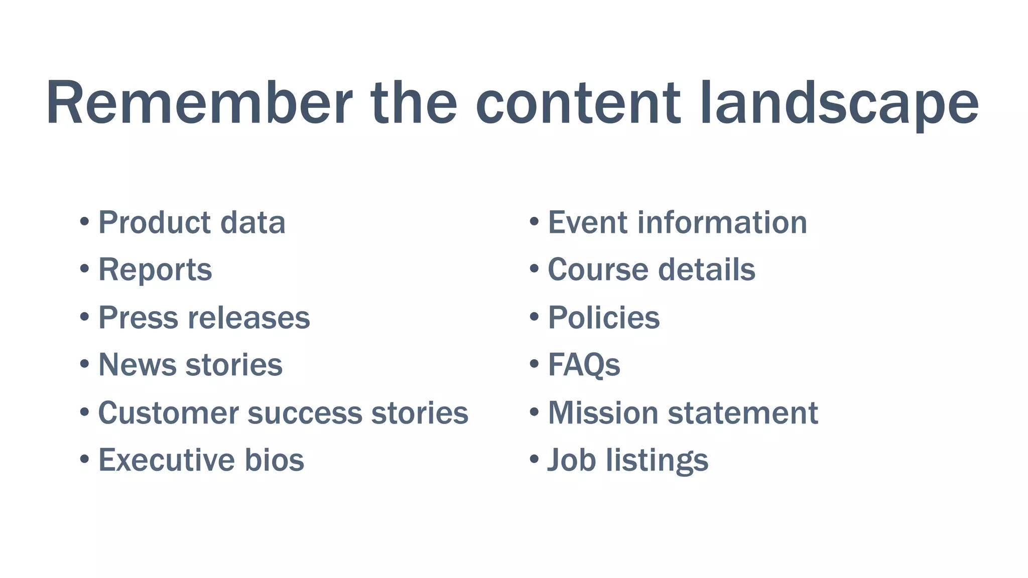Remember the content landscape
• Product data
• Reports
• Press releases
• News stories
• Customer success stories
• Executive bios
• Event information
• Course details
• Policies
• FAQs
• Mission statement
• Job listings
 