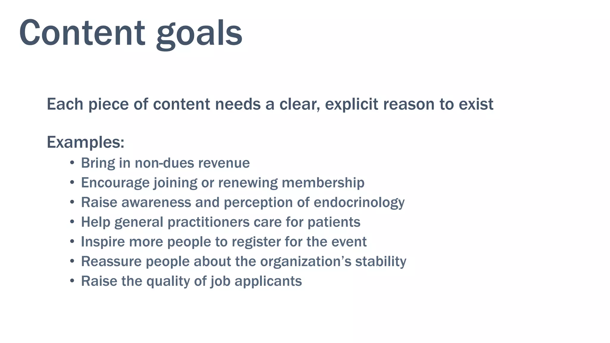 Content goals
Each piece of content needs a clear, explicit reason to exist
Examples:
•  Bring in non-dues revenue
•  Encourage joining or renewing membership
•  Raise awareness and perception of endocrinology
•  Help general practitioners care for patients
•  Inspire more people to register for the event
•  Reassure people about the organization’s stability
•  Raise the quality of job applicants
 