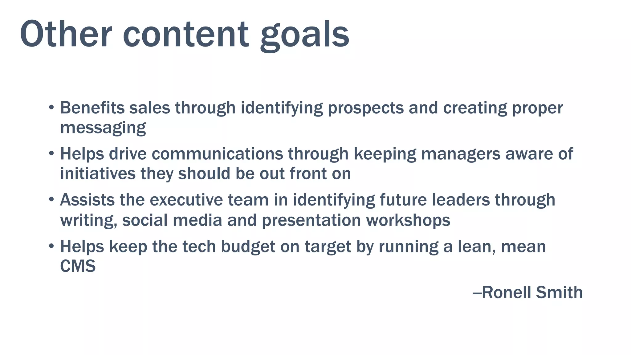 Other content goals
•  Benefits sales through identifying prospects and creating proper
messaging
•  Helps drive communications through keeping managers aware of
initiatives they should be out front on
•  Assists the executive team in identifying future leaders through
writing, social media and presentation workshops
•  Helps keep the tech budget on target by running a lean, mean
CMS
--Ronell Smith
 