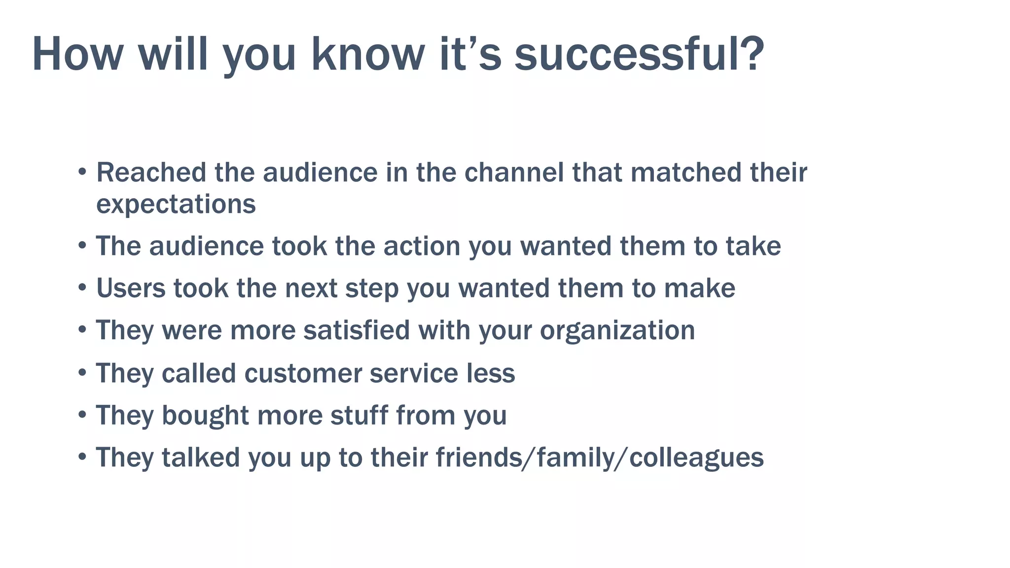 How will you know it’s successful?
•  Reached the audience in the channel that matched their
expectations
•  The audience took the action you wanted them to take
•  Users took the next step you wanted them to make
•  They were more satisfied with your organization
•  They called customer service less
•  They bought more stuff from you
•  They talked you up to their friends/family/colleagues
 