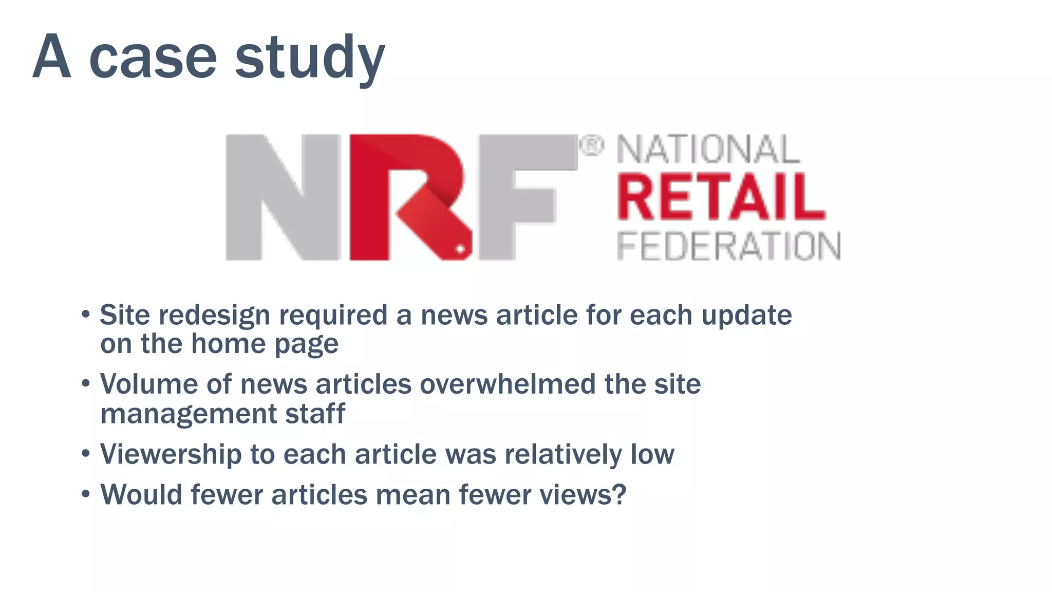 A case study
•  Site redesign required a news article for each update
on the home page
•  Volume of news articles overwhelmed the site
management staff
•  Viewership to each article was relatively low
•  Would fewer articles mean fewer views?
 