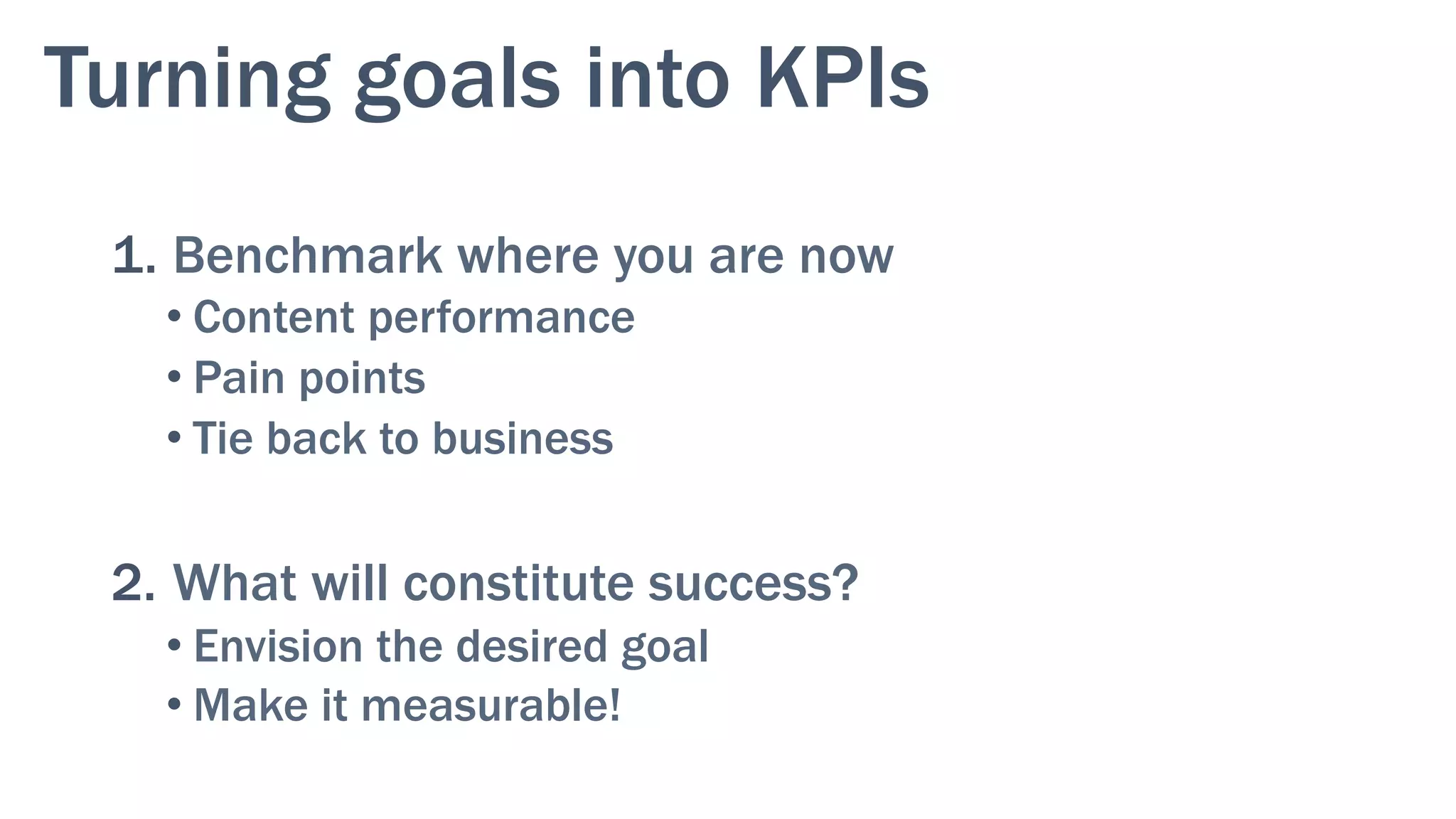 Turning goals into KPIs
1. Benchmark where you are now
• Content performance
• Pain points
• Tie back to business
2.  What will constitute success?
• Envision the desired goal
• Make it measurable!
 