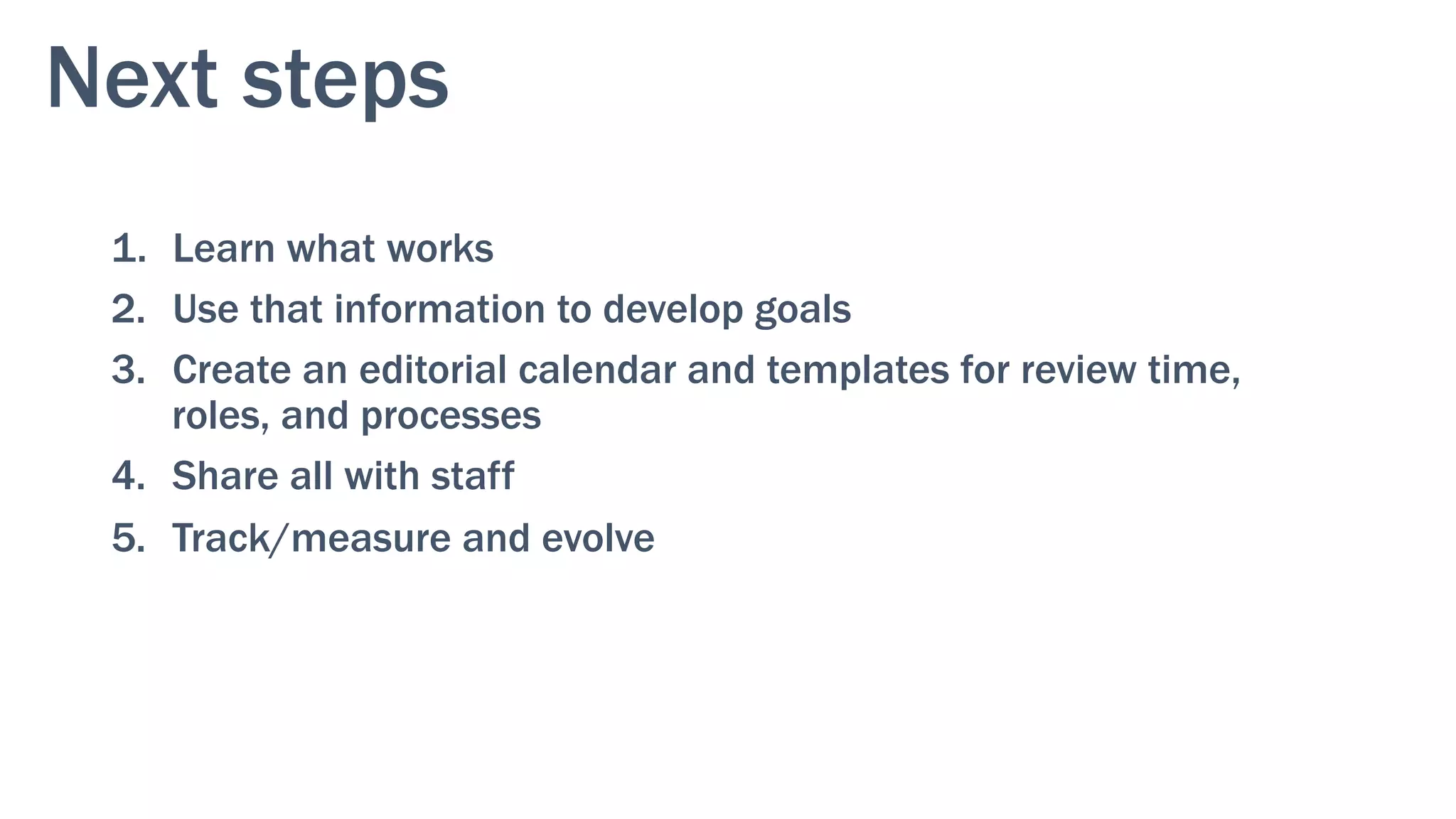 Next steps
1.  Learn what works
2.  Use that information to develop goals
3.  Create an editorial calendar and templates for review time,
roles, and processes
4.  Share all with staff
5.  Track/measure and evolve
 