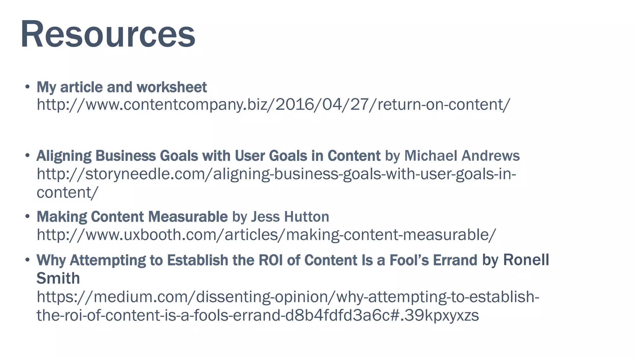 Resources
•  My article and worksheet
http://www.contentcompany.biz/2016/04/27/return-on-content/
•  Aligning Business Goals with User Goals in Content by Michael Andrews
http://storyneedle.com/aligning-business-goals-with-user-goals-in-
content/
•  Making Content Measurable by Jess Hutton
http://www.uxbooth.com/articles/making-content-measurable/
•  Why Attempting to Establish the ROI of Content Is a Fool’s Errand by Ronell
Smith
https://medium.com/dissenting-opinion/why-attempting-to-establish-
the-roi-of-content-is-a-fools-errand-d8b4fdfd3a6c#.39kpxyxzs
 