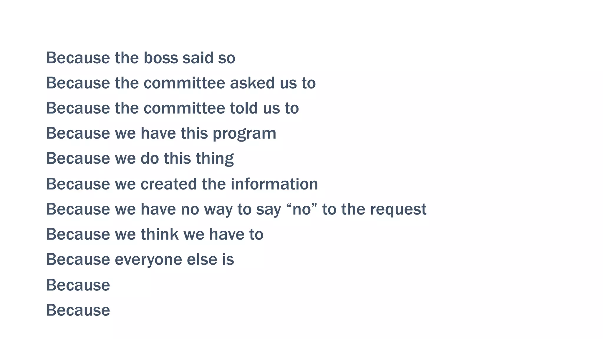 Because the boss said so
Because the committee asked us to
Because the committee told us to
Because we have this program
Because we do this thing
Because we created the information
Because we have no way to say “no” to the request
Because we think we have to
Because everyone else is
Because
Because
 