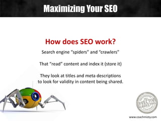 Maximizing Your SEO
www.coachmisty.com
How does SEO work?
Search engine “spiders” and “crawlers”
That “read” content and index it (store it)
They look at titles and meta descriptions
to look for validity in content being shared.
 
