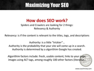 Maximizing Your SEO
www.coachmisty.com
How does SEO work?
Spiders and Crawlers are looking for 2 things:
Relevancy & Authority
Relevancy: is if the content is relevant to the titles, tags, and descriptions
Authority: is a little “trickier”…
Authority is the probability that your site will come up in a search.
Authority is determined by a algorithim Google has created.
Algorithim factors include: fresh, usable content; links to your page;
images using ALT tags, among roughly 100 other factors (literally)…
 