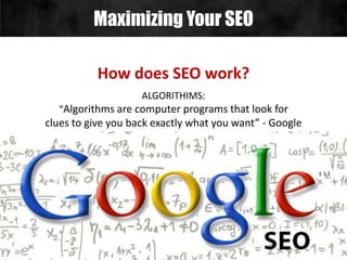 Maximizing Your SEO
How does SEO work?
ALGORITHIMS:
“Algorithms are computer programs that look for
clues to give you back exactly what you want” - Google
 