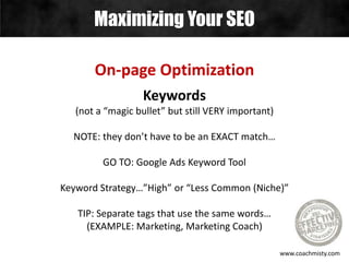 Maximizing Your SEO
www.coachmisty.com
On-page Optimization
Keywords
(not a “magic bullet” but still VERY important)
NOTE: they don’t have to be an EXACT match…
GO TO: Google Ads Keyword Tool
Keyword Strategy…”High” or “Less Common (Niche)”
TIP: Separate tags that use the same words…
(EXAMPLE: Marketing, Marketing Coach)
 