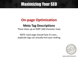 Maximizing Your SEO
www.coachmisty.com
On-page Optimization
Meta Tag Descriptions
These show up on SERP (160 character max)
NOTE: Each page should have it’s own…
duplicate tags can actually hurt your ranking
 