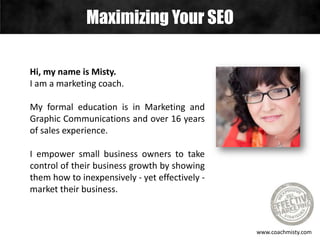 Hi, my name is Misty.
I am a marketing coach.
My formal education is in Marketing and
Graphic Communications and over 16 years
of sales experience.
I empower small business owners to take
control of their business growth by showing
them how to inexpensively - yet effectively -
market their business.
Maximizing Your SEO
www.coachmisty.com
 