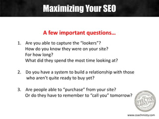 Maximizing Your SEO
www.coachmisty.com
A few important questions…
1. Are you able to capture the “lookers”?
How do you know they were on your site?
For how long?
What did they spend the most time looking at?
2. Do you have a system to build a relationship with those
who aren’t quite ready to buy yet?
3. Are people able to “purchase” from your site?
Or do they have to remember to “call you” tomorrow?
 