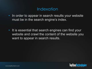 Indexation
• In order to appear in search results your website
must be in the search engine’s index.
• It is essential that search engines can find your
website and crawl the content of the website you
want to appear in search results.
 