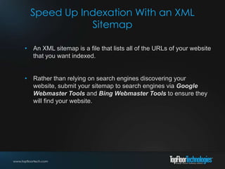 Speed Up Indexation With an XML
Sitemap
• An XML sitemap is a file that lists all of the URLs of your website
that you want indexed.
• Rather than relying on search engines discovering your
website, submit your sitemap to search engines via Google
Webmaster Tools and Bing Webmaster Tools to ensure they
will find your website.
 