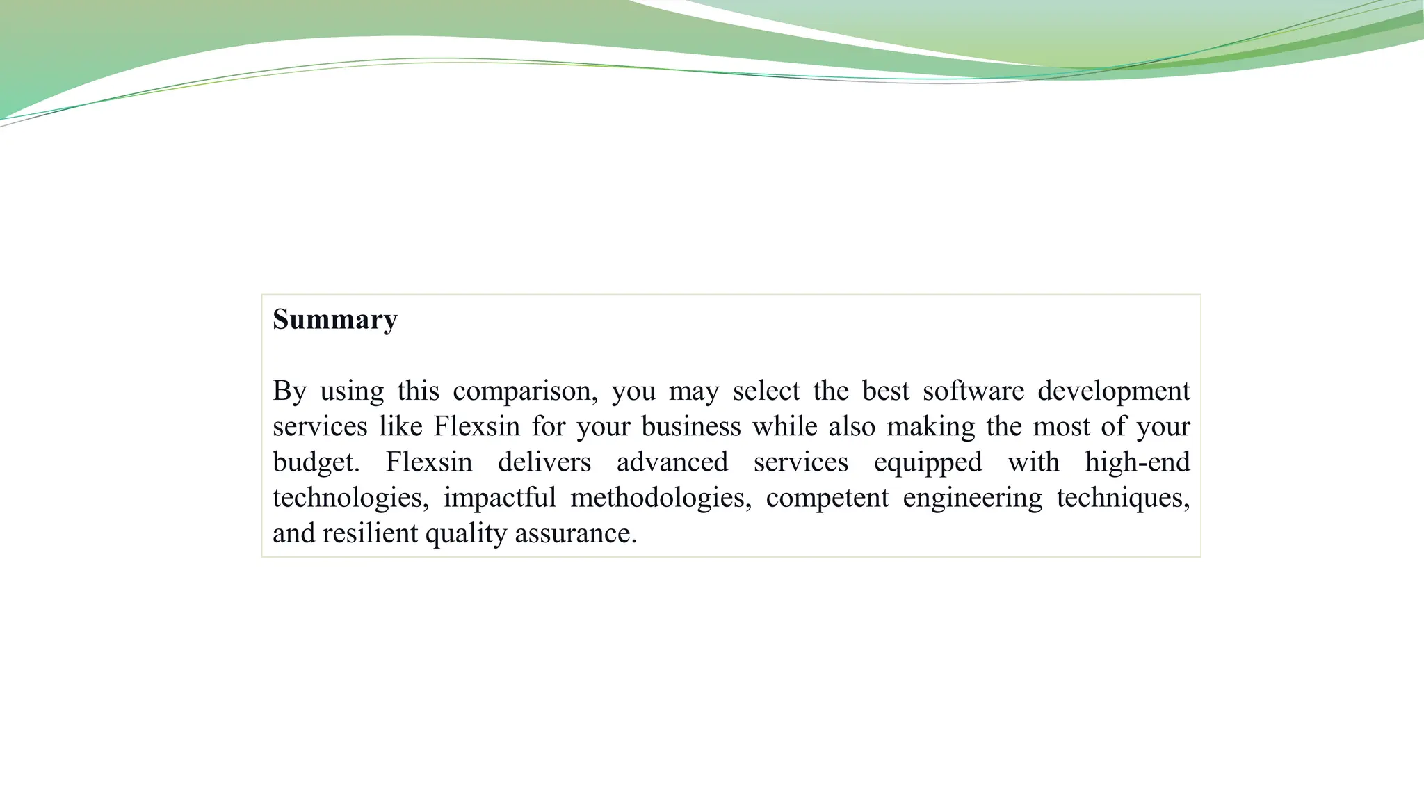 Summary
By using this comparison, you may select the best software development
services like Flexsin for your business while also making the most of your
budget. Flexsin delivers advanced services equipped with high-end
technologies, impactful methodologies, competent engineering techniques,
and resilient quality assurance.
 