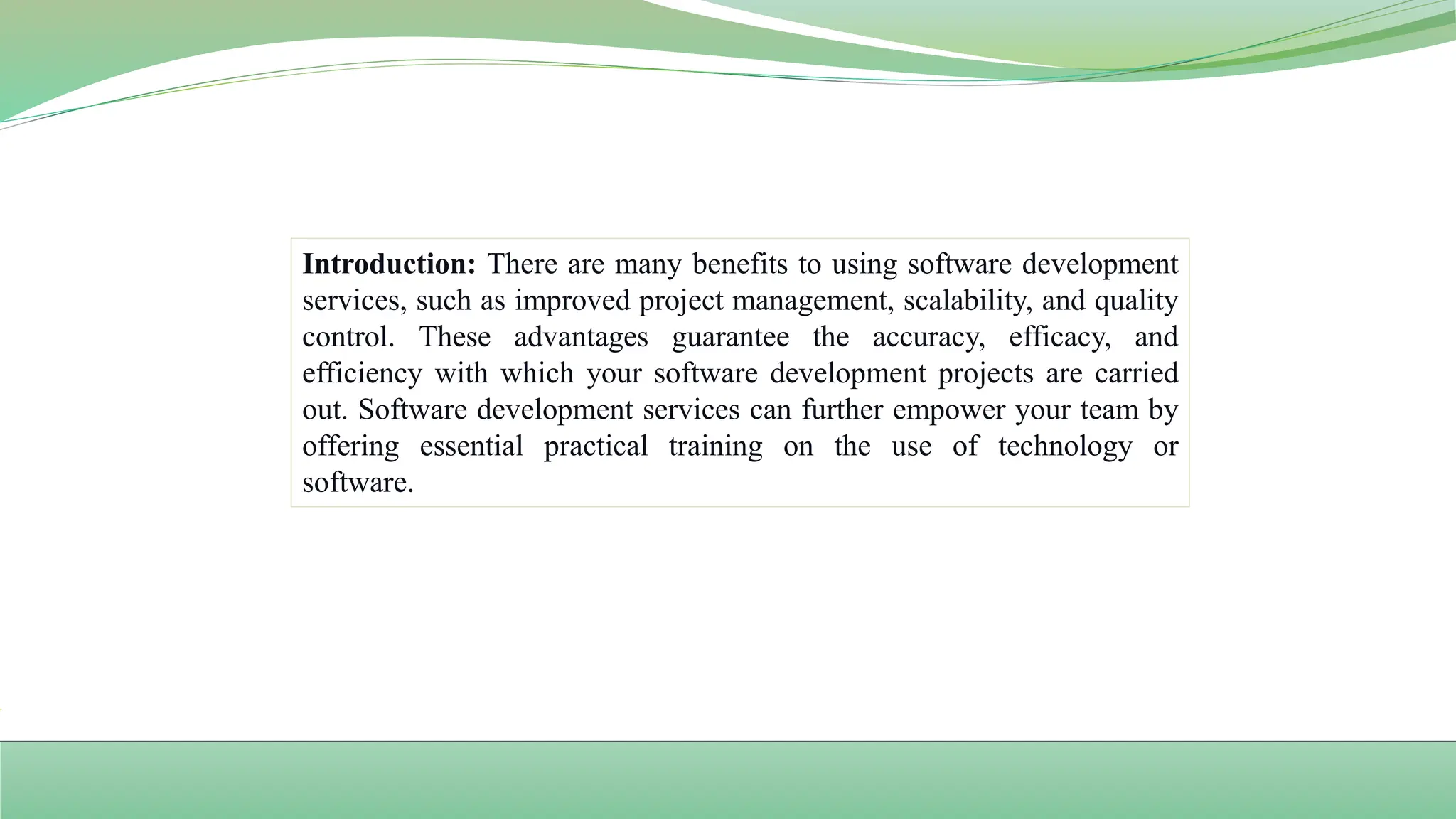 Introduction: There are many benefits to using software development
services, such as improved project management, scalability, and quality
control. These advantages guarantee the accuracy, efficacy, and
efficiency with which your software development projects are carried
out. Software development services can further empower your team by
offering essential practical training on the use of technology or
software.
 