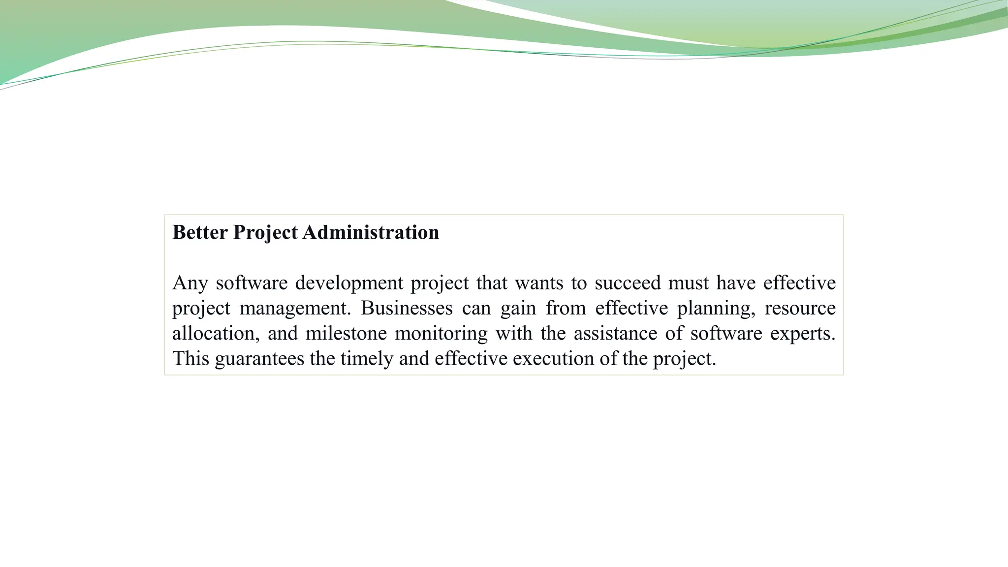 Better Project Administration
Any software development project that wants to succeed must have effective
project management. Businesses can gain from effective planning, resource
allocation, and milestone monitoring with the assistance of software experts.
This guarantees the timely and effective execution of the project.
 