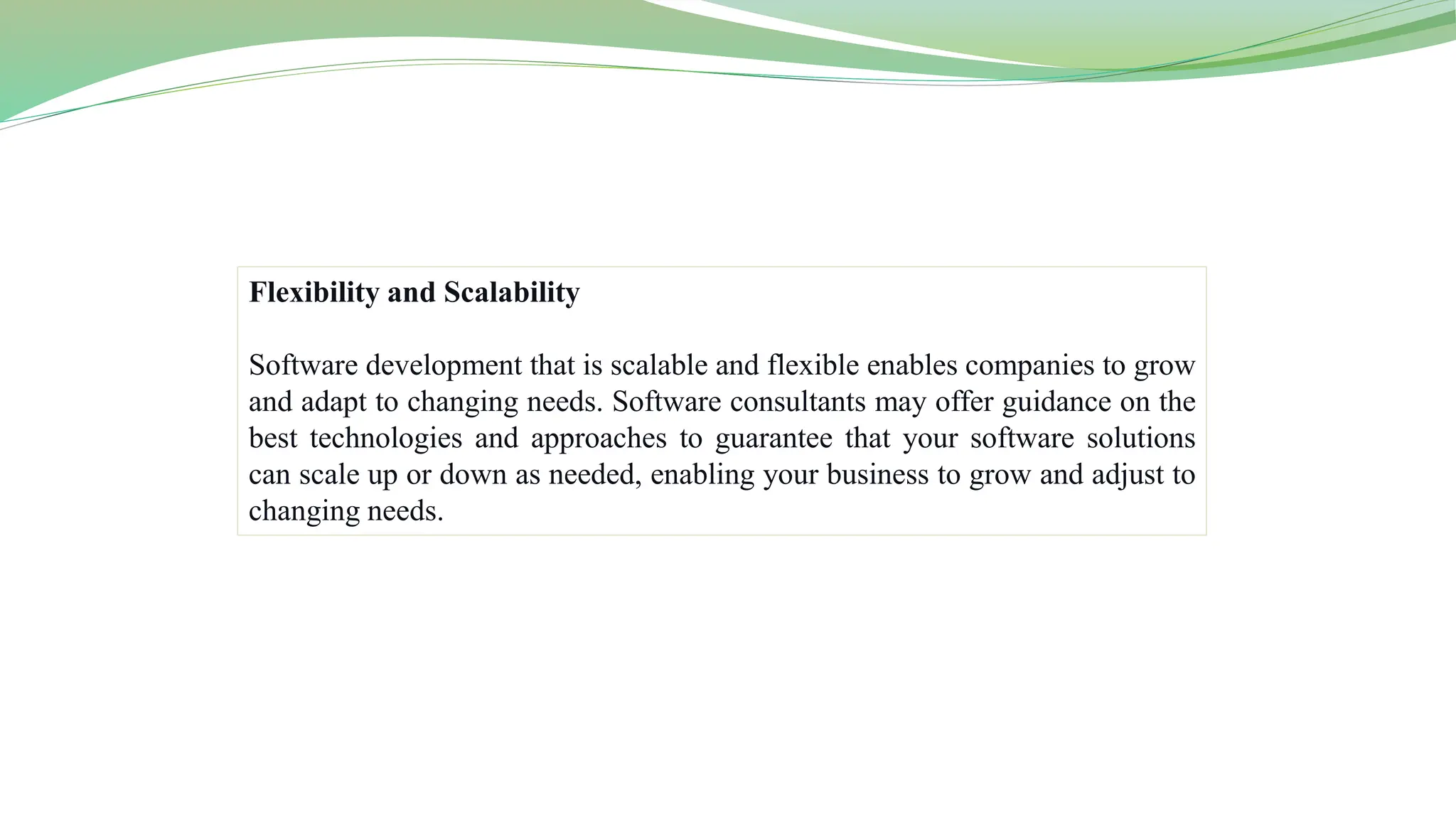 Flexibility and Scalability
Software development that is scalable and flexible enables companies to grow
and adapt to changing needs. Software consultants may offer guidance on the
best technologies and approaches to guarantee that your software solutions
can scale up or down as needed, enabling your business to grow and adjust to
changing needs.
 