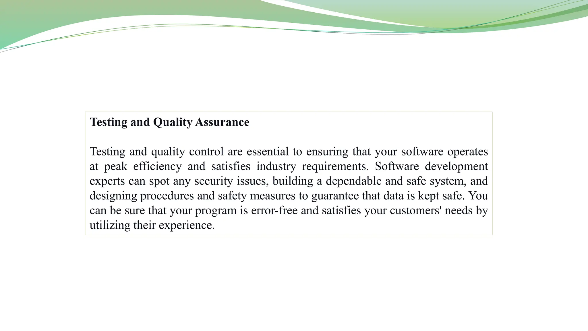 Testing and Quality Assurance
Testing and quality control are essential to ensuring that your software operates
at peak efficiency and satisfies industry requirements. Software development
experts can spot any security issues, building a dependable and safe system, and
designing procedures and safety measures to guarantee that data is kept safe. You
can be sure that your program is error-free and satisfies your customers' needs by
utilizing their experience.
 