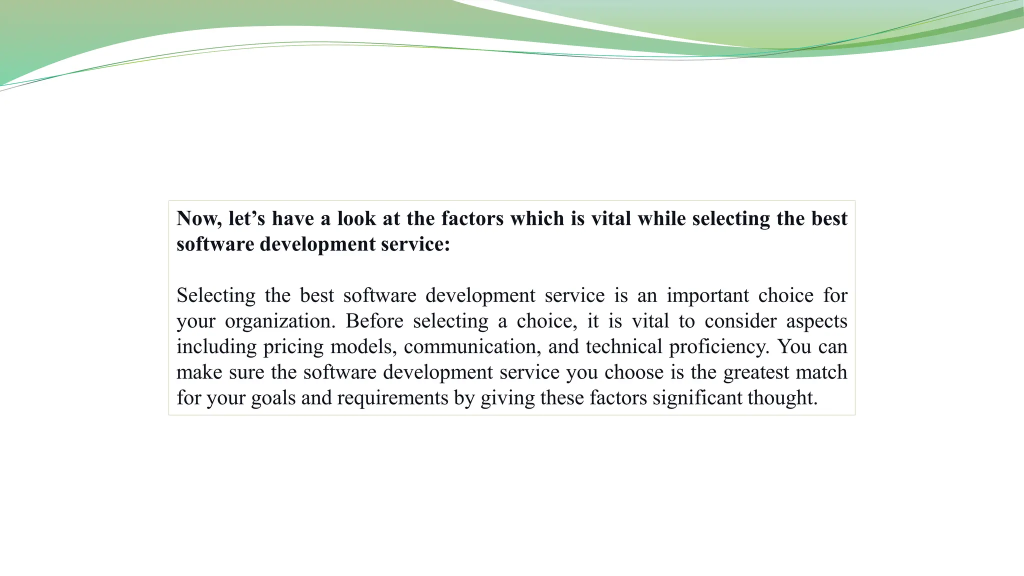 Now, let’s have a look at the factors which is vital while selecting the best
software development service:
Selecting the best software development service is an important choice for
your organization. Before selecting a choice, it is vital to consider aspects
including pricing models, communication, and technical proficiency. You can
make sure the software development service you choose is the greatest match
for your goals and requirements by giving these factors significant thought.
 
