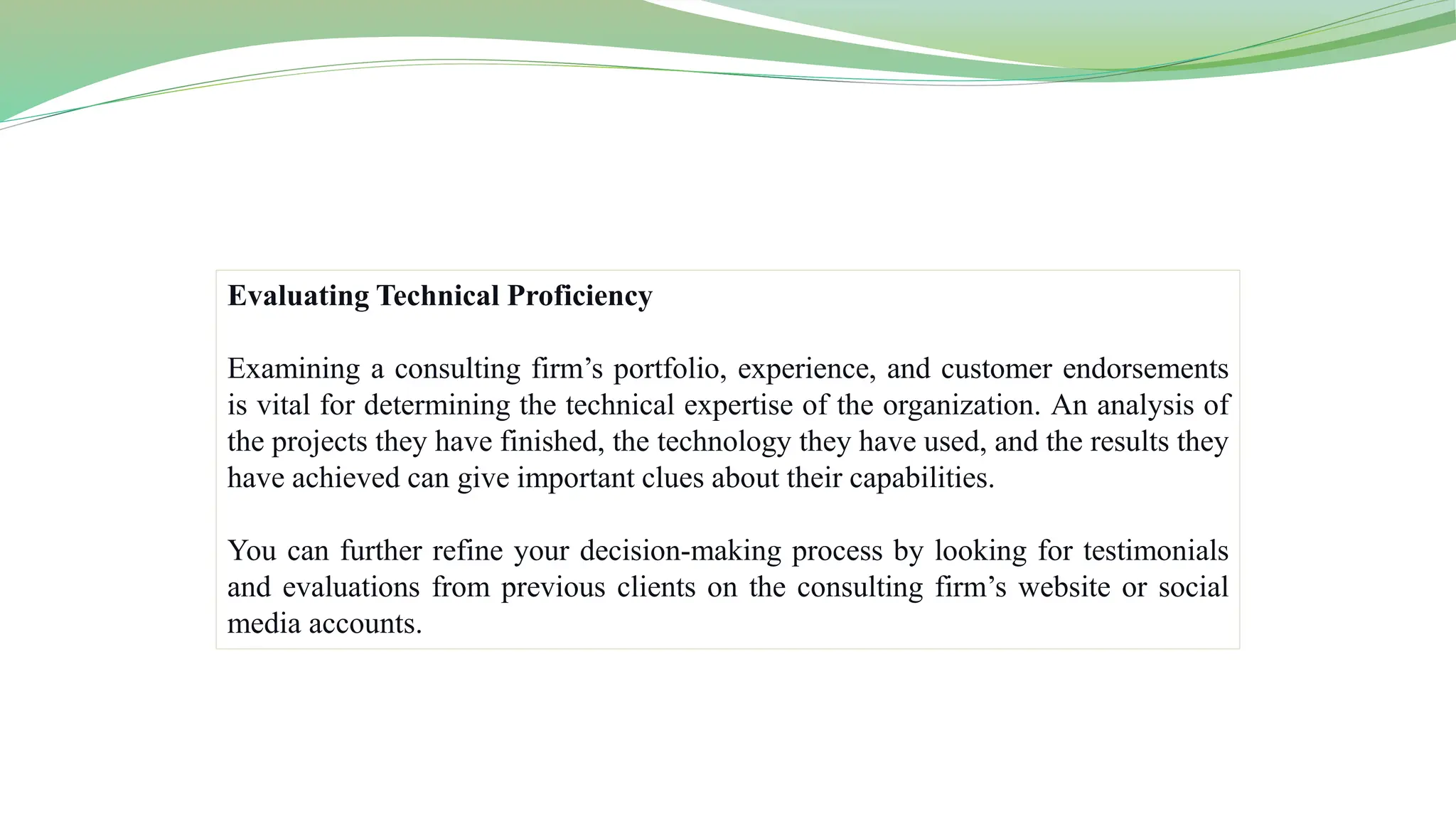 Evaluating Technical Proficiency
Examining a consulting firm’s portfolio, experience, and customer endorsements
is vital for determining the technical expertise of the organization. An analysis of
the projects they have finished, the technology they have used, and the results they
have achieved can give important clues about their capabilities.
You can further refine your decision-making process by looking for testimonials
and evaluations from previous clients on the consulting firm’s website or social
media accounts.
 