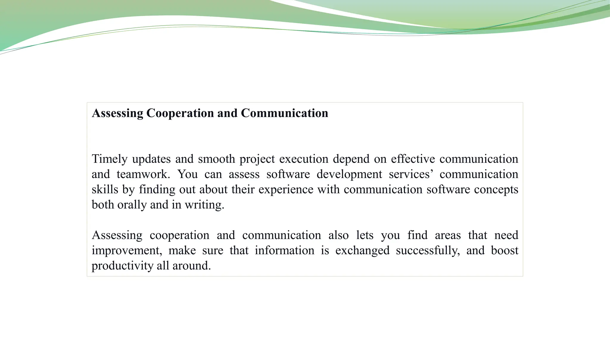 Assessing Cooperation and Communication
Timely updates and smooth project execution depend on effective communication
and teamwork. You can assess software development services’ communication
skills by finding out about their experience with communication software concepts
both orally and in writing.
Assessing cooperation and communication also lets you find areas that need
improvement, make sure that information is exchanged successfully, and boost
productivity all around.
 