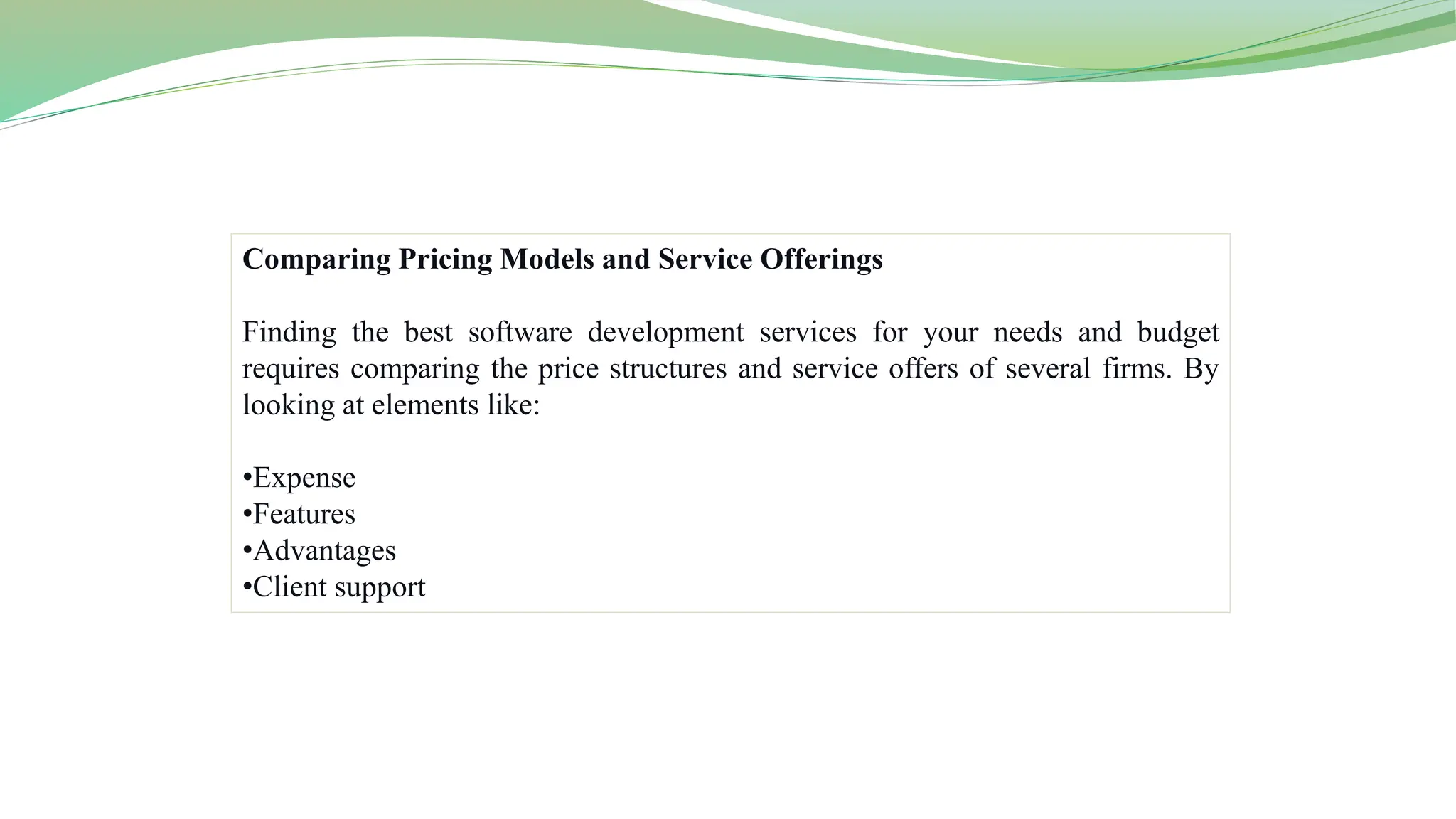 Comparing Pricing Models and Service Offerings
Finding the best software development services for your needs and budget
requires comparing the price structures and service offers of several firms. By
looking at elements like:
•Expense
•Features
•Advantages
•Client support
 