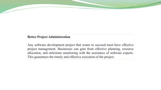 Better Project Administration
Any software development project that wants to succeed must have effective
project management. Businesses can gain from effective planning, resource
allocation, and milestone monitoring with the assistance of software experts.
This guarantees the timely and effective execution of the project.
 