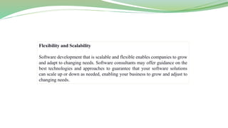 Flexibility and Scalability
Software development that is scalable and flexible enables companies to grow
and adapt to changing needs. Software consultants may offer guidance on the
best technologies and approaches to guarantee that your software solutions
can scale up or down as needed, enabling your business to grow and adjust to
changing needs.
 