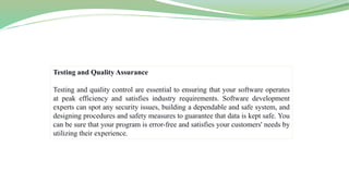 Testing and Quality Assurance
Testing and quality control are essential to ensuring that your software operates
at peak efficiency and satisfies industry requirements. Software development
experts can spot any security issues, building a dependable and safe system, and
designing procedures and safety measures to guarantee that data is kept safe. You
can be sure that your program is error-free and satisfies your customers' needs by
utilizing their experience.
 