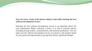 Now, let’s have a look at the factors which is vital while selecting the best
software development service:
Selecting the best software development service is an important choice for
your organization. Before selecting a choice, it is vital to consider aspects
including pricing models, communication, and technical proficiency. You can
make sure the software development service you choose is the greatest match
for your goals and requirements by giving these factors significant thought.
 